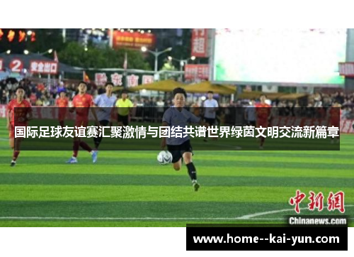 国际足球友谊赛汇聚激情与团结共谱世界绿茵文明交流新篇章