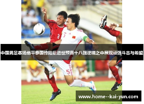 中国男足客场绝平泰国惊险挺进世预赛十八强逆境之中展现顽强斗志与希望