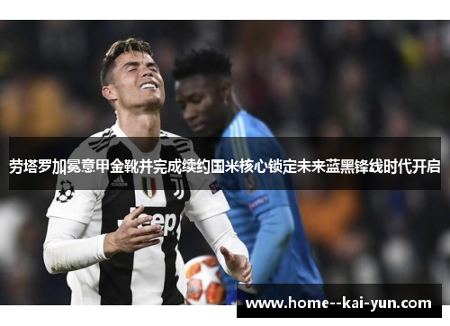 劳塔罗加冕意甲金靴并完成续约国米核心锁定未来蓝黑锋线时代开启