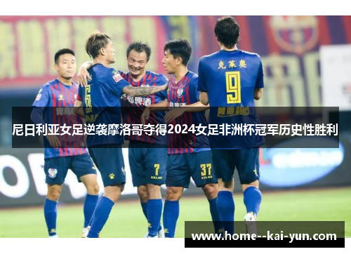 尼日利亚女足逆袭摩洛哥夺得2024女足非洲杯冠军历史性胜利 尼日利亚女足逆袭摩洛哥夺得2024女足非洲杯冠军历史性胜利