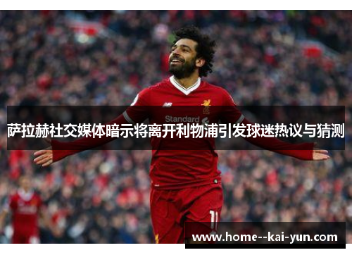 萨拉赫社交媒体暗示将离开利物浦引发球迷热议与猜测